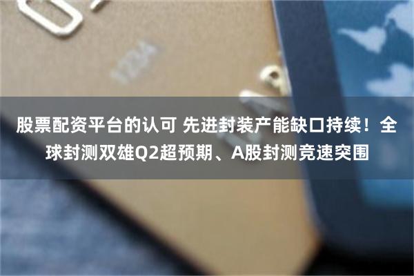股票配资平台的认可 先进封装产能缺口持续！全球封测双雄Q2超预期、A股封测竞速突围