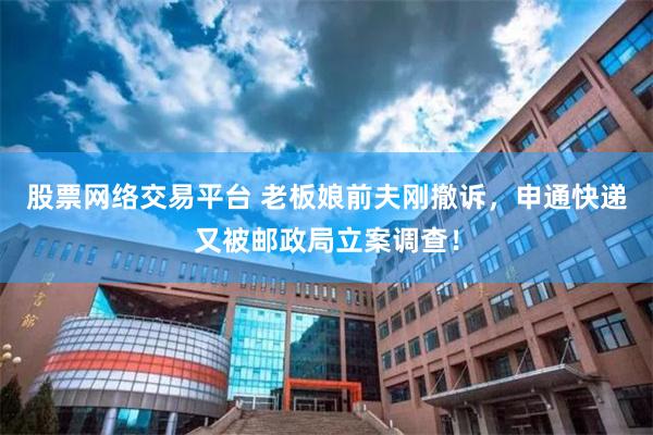 股票网络交易平台 老板娘前夫刚撤诉，申通快递又被邮政局立案调查！