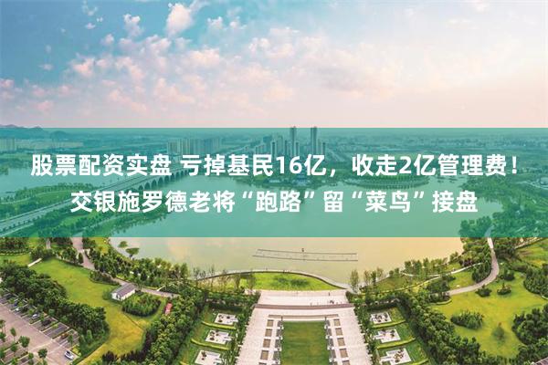 股票配资实盘 亏掉基民16亿，收走2亿管理费！交银施罗德老将“跑路”留“菜鸟”接盘