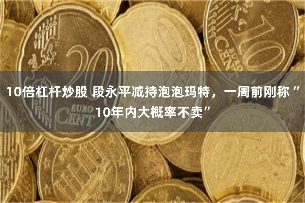 10倍杠杆炒股 段永平减持泡泡玛特,一周前刚称“10年内大概率不卖”