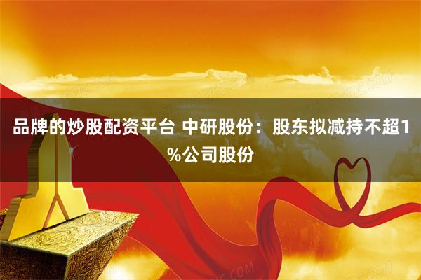 品牌的炒股配资平台 中研股份:股东拟减持不超1%公司股份
