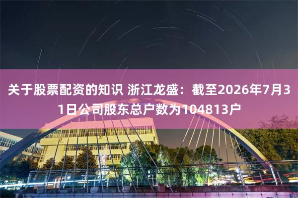 关于股票配资的知识 浙江龙盛：截至2026年7月31日公司股东总户数为104813户