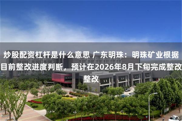 炒股配资杠杆是什么意思 广东明珠:明珠矿业根据目前整改进度判断,预计在2026年8月下旬完成整改