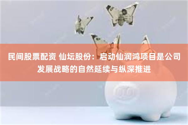 民间股票配资 仙坛股份：启动仙润鸿项目是公司发展战略的自然延续与纵深推进