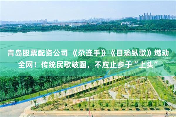 青岛股票配资公司 《尕连手》《目瑙纵歌》燃动全网！传统民歌破圈，不应止步于“上头”