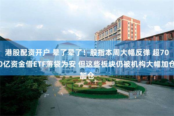 港股配资开户 晕了晕了！股指本周大幅反弹 超700亿资金借ETF落袋为安 但这些板块仍被机构大幅加仓