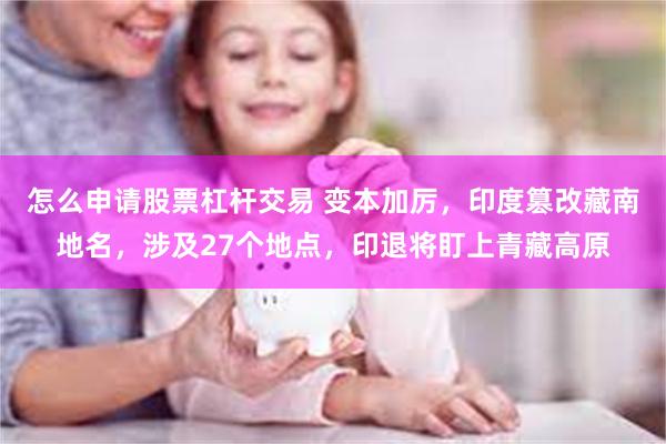 怎么申请股票杠杆交易 变本加厉，印度篡改藏南地名，涉及27个地点，印退将盯上青藏高原