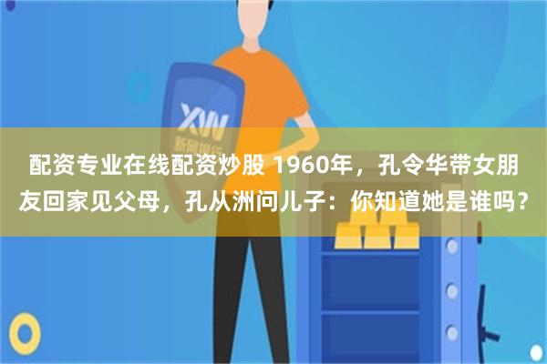 配资专业在线配资炒股 1960年，孔令华带女朋友回家见父母，孔从洲问儿子：你知道她是谁吗？
