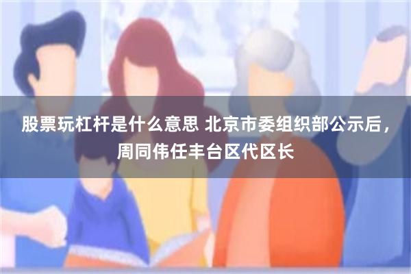 股票玩杠杆是什么意思 北京市委组织部公示后，周同伟任丰台区代区长