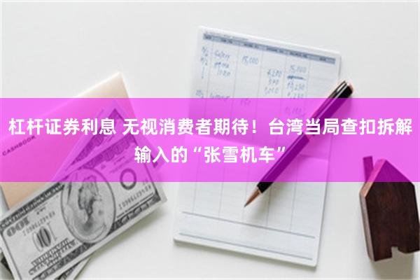 杠杆证券利息 无视消费者期待！台湾当局查扣拆解输入的“张雪机车”