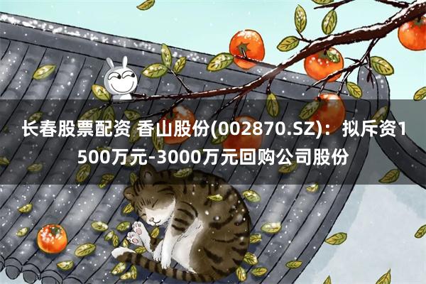 长春股票配资 香山股份(002870.SZ)：拟斥资1500万元-3000万元回购公司股份