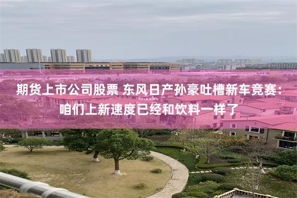 期货上市公司股票 东风日产孙豪吐槽新车竞赛：咱们上新速度已经和饮料一样了