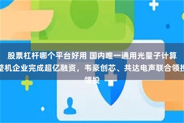 股票杠杆哪个平台好用 国内唯一通用光量子计算整机企业完成超亿融资,韦豪创芯、共达电声联合领投