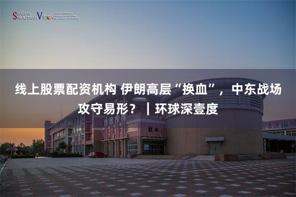 线上股票配资机构 伊朗高层“换血”，中东战场攻守易形？｜环球深壹度