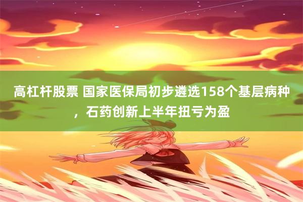 高杠杆股票 国家医保局初步遴选158个基层病种,石药创新上半年扭亏为盈