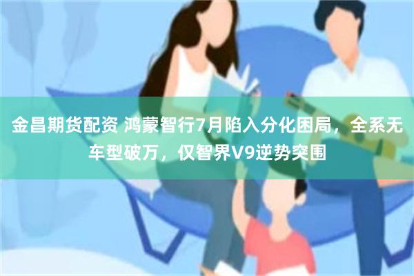 金昌期货配资 鸿蒙智行7月陷入分化困局,全系无车型破万,仅智界V9逆势突围