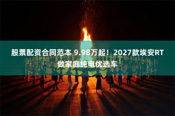 股票配资合同范本 9.98万起！2027款埃安RT做家庭纯电优选车