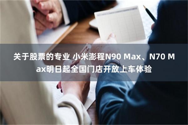 关于股票的专业 小米澎程N90 Max、N70 Max明日起全国门店开放上车体验