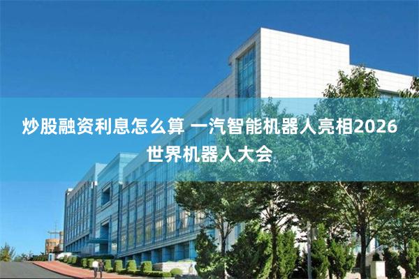炒股融资利息怎么算 一汽智能机器人亮相2026世界机器人大会