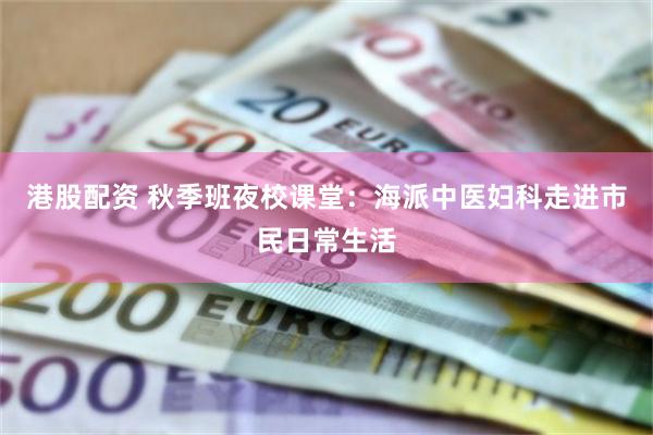 港股配资 秋季班夜校课堂：海派中医妇科走进市民日常生活