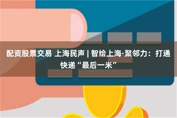 配资股票交易 上海民声 | 智绘上海·聚邻力：打通快递“最后一米”