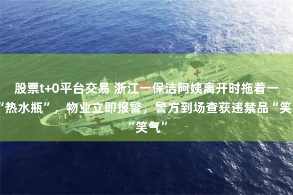 股票t+0平台交易 浙江一保洁阿姨离开时拖着一箱“热水瓶”，物业立即报警，警方到场查获违禁品“笑气”