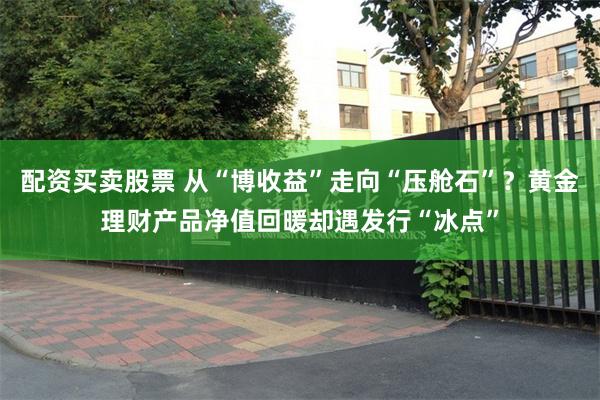 配资买卖股票 从“博收益”走向“压舱石”？黄金理财产品净值回暖却遇发行“冰点”