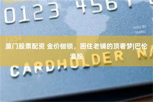厦门股票配资 金价枷锁，困住老铺的顶奢梦|巴伦港股