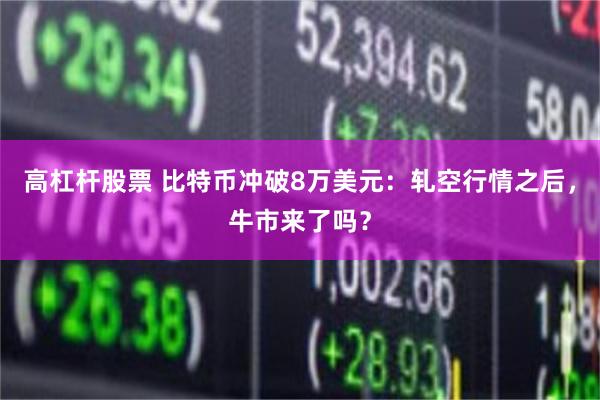 高杠杆股票 比特币冲破8万美元：轧空行情之后，牛市来了吗？