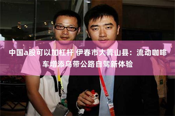 中国a股可以加杠杆 伊春市大箐山县:流动咖啡车增添乌带公路自驾新体验