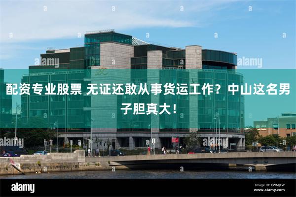 配资专业股票 无证还敢从事货运工作？中山这名男子胆真大！