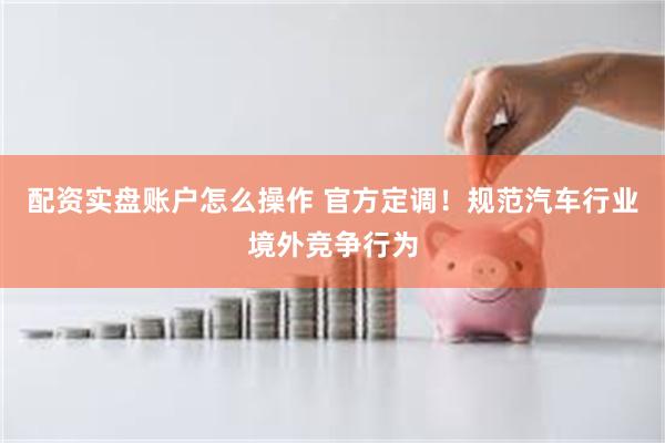 配资实盘账户怎么操作 官方定调！规范汽车行业境外竞争行为