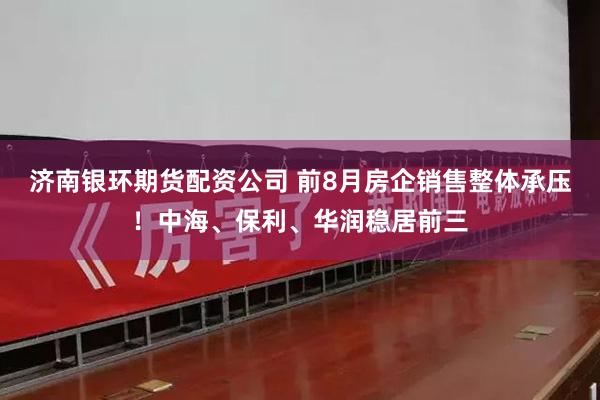 济南银环期货配资公司 前8月房企销售整体承压！中海、保利、华润稳居前三