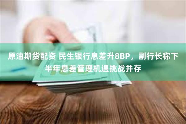 原油期货配资 民生银行息差升8BP，副行长称下半年息差管理机遇挑战并存