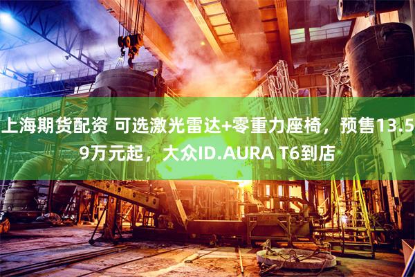 上海期货配资 可选激光雷达+零重力座椅，预售13.59万元起，大众ID.AURA T6到店