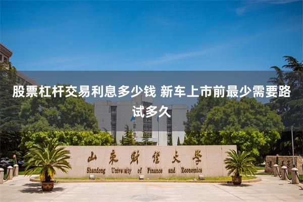 股票杠杆交易利息多少钱 新车上市前最少需要路试多久