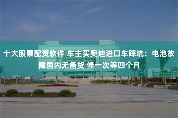 十大股票配资软件 车主买奥迪进口车踩坑：电池故障国内无备货 修一次等四个月
