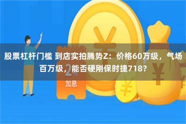 股票杠杆门槛 到店实拍腾势Z：价格60万级，气场百万级，能否硬刚保时捷718？