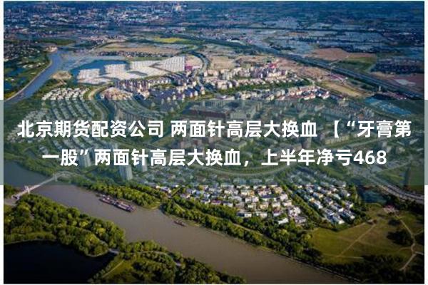 北京期货配资公司 两面针高层大换血 【“牙膏第一股”两面针高层大换血，上半年净亏468