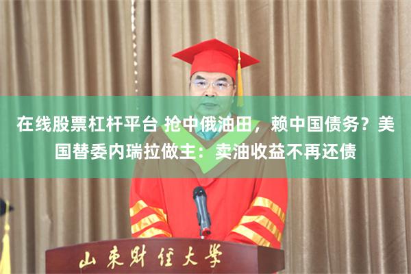 在线股票杠杆平台 抢中俄油田，赖中国债务？美国替委内瑞拉做主：卖油收益不再还债