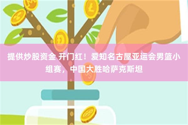 提供炒股资金 开门红！爱知名古屋亚运会男篮小组赛，中国大胜哈萨克斯坦