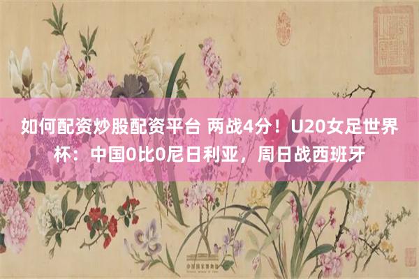 如何配资炒股配资平台 两战4分！U20女足世界杯：中国0比0尼日利亚，周日战西班牙