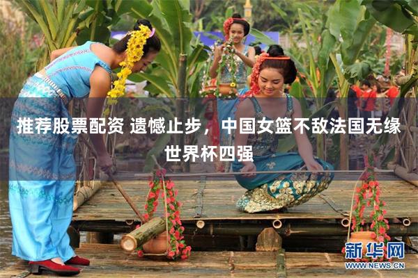 推荐股票配资 遗憾止步，中国女篮不敌法国无缘世界杯四强