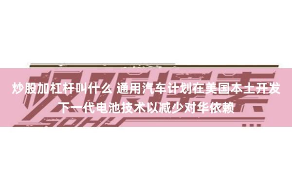 炒股加杠杆叫什么 通用汽车计划在美国本土开发下一代电池技术以减少对华依赖
