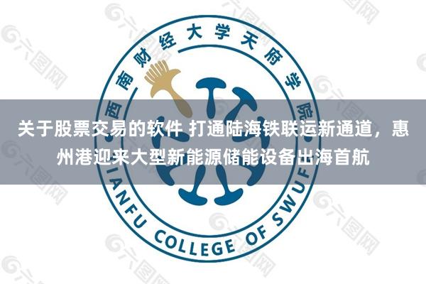 关于股票交易的软件 打通陆海铁联运新通道，惠州港迎来大型新能源储能设备出海首航