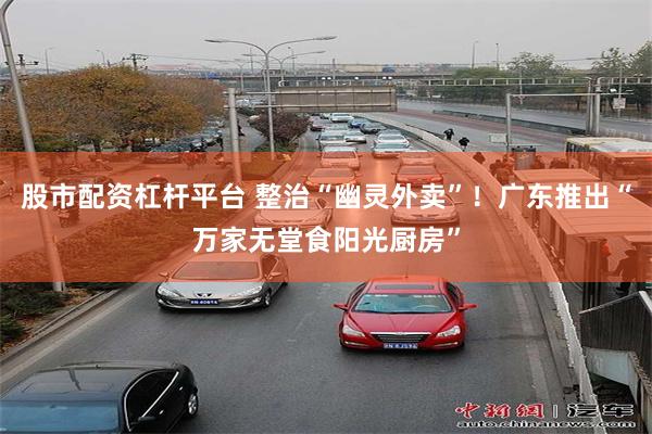 股市配资杠杆平台 整治“幽灵外卖”！广东推出“万家无堂食阳光厨房”
