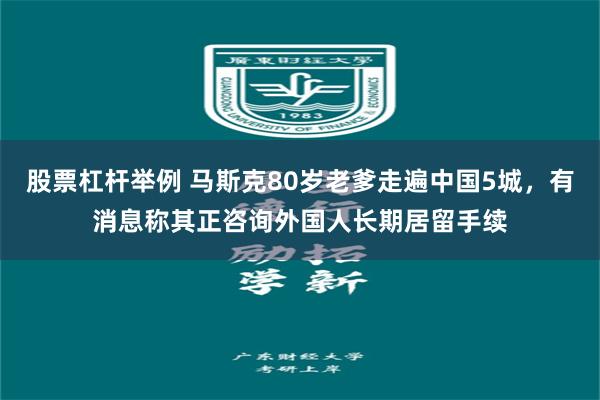 股票杠杆举例 马斯克80岁老爹走遍中国5城，有消息称其正咨询外国人长期居留手续