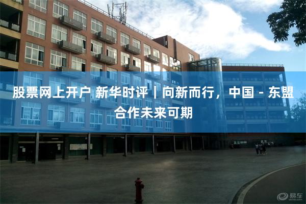 股票网上开户 新华时评|向新而行,中国-东盟合作未来可期