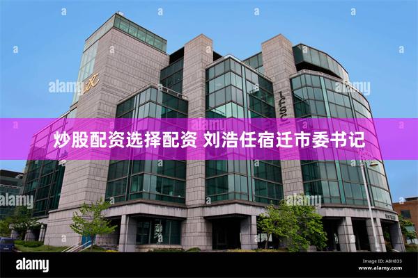 炒股配资选择配资 刘浩任宿迁市委书记