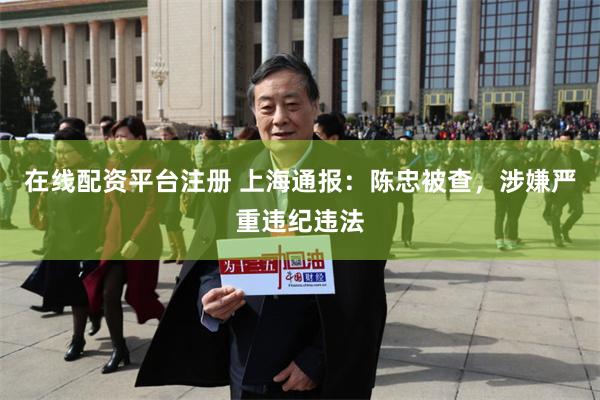在线配资平台注册 上海通报：陈忠被查，涉嫌严重违纪违法